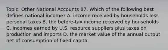 Topic: Other National Accounts 87. Which of the following best defines national income? A. income received by households less personal taxes B. the before-tax income received by households C. incomes earned by U.S. resource suppliers plus taxes on production and imports D. the market value of the annual output net of consumption of fixed capital