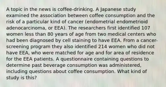 A topic in the news is coffee-drinking. A Japanese study examined the association between coffee consumption and the risk of a particular kind of cancer (endometrial endometrioid adenocarcinoma, or EEA). The researchers first identified 107 women less than 80 years of age from two medical centers who had been diagnosed by cell staining to have EEA. From a cancer-screening program they also identified 214 women who did not have EEA, who were matched for age and for area of residence for the EEA patients. A questionnaire containing questions to determine past beverage consumption was administered, including questions about coffee consumption. What kind of study is this?