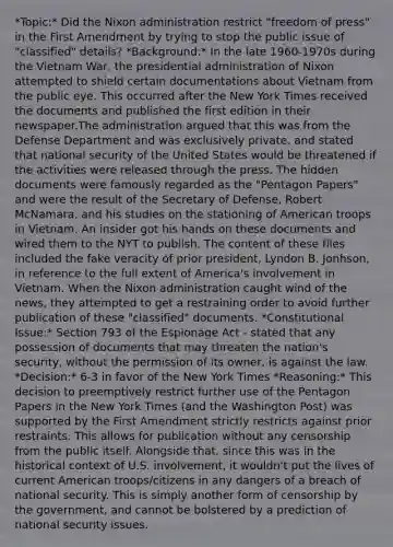 *Topic:* Did the Nixon administration restrict "freedom of press" in the First Amendment by trying to stop the public issue of "classified" details? *Background:* In the late 1960-1970s during the Vietnam War, the presidential administration of Nixon attempted to shield certain documentations about Vietnam from the public eye. This occurred after the New York Times received the documents and published the first edition in their newspaper.The administration argued that this was from the Defense Department and was exclusively private, and stated that national security of the United States would be threatened if the activities were released through the press. The hidden documents were famously regarded as the "Pentagon Papers" and were the result of the Secretary of Defense, Robert McNamara, and his studies on the stationing of American troops in Vietnam. An insider got his hands on these documents and wired them to the NYT to publish. The content of these files included the fake veracity of prior president, Lyndon B. Jonhson, in reference to the full extent of America's involvement in Vietnam. When the Nixon administration caught wind of the news, they attempted to get a restraining order to avoid further publication of these "classified" documents. *Constitutional Issue:* Section 793 of the Espionage Act - stated that any possession of documents that may threaten the nation's security, without the permission of its owner, is against the law. *Decision:* 6-3 in favor of the New York Times *Reasoning:* This decision to preemptively restrict further use of the Pentagon Papers in the New York Times (and the Washington Post) was supported by the First Amendment strictly restricts against prior restraints. This allows for publication without any censorship from the public itself. Alongside that, since this was in the historical context of U.S. involvement, it wouldn't put the lives of current American troops/citizens in any dangers of a breach of national security. This is simply another form of censorship by the government, and cannot be bolstered by a prediction of national security issues.