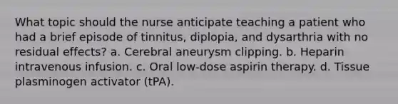 What topic should the nurse anticipate teaching a patient who had a brief episode of tinnitus, diplopia, and dysarthria with no residual effects? a. Cerebral aneurysm clipping. b. Heparin intravenous infusion. c. Oral low-dose aspirin therapy. d. Tissue plasminogen activator (tPA).