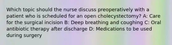 Which topic should the nurse discuss preoperatively with a patient who is scheduled for an open cholecystectomy? A: Care for the surgical incision B: Deep breathing and coughing C: Oral antibiotic therapy after discharge D: Medications to be used during surgery