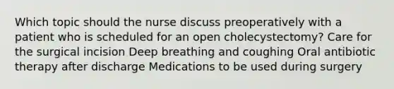 Which topic should the nurse discuss preoperatively with a patient who is scheduled for an open cholecystectomy? Care for the surgical incision Deep breathing and coughing Oral antibiotic therapy after discharge Medications to be used during surgery