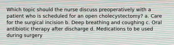 Which topic should the nurse discuss preoperatively with a patient who is scheduled for an open cholecystectomy? a. Care for the surgical incision b. Deep breathing and coughing c. Oral antibiotic therapy after discharge d. Medications to be used during surgery