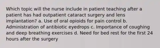 Which topic will the nurse include in patient teaching after a patient has had outpatient cataract surgery and lens implantation? a. Use of oral opioids for pain control b. Administration of antibiotic eyedrops c. Importance of coughing and deep breathing exercises d. Need for bed rest for the first 24 hours after the surgery