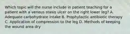 Which topic will the nurse include in patient teaching for a patient with a venous stasis ulcer on the right lower leg? A. Adequate carbohydrate intake B. Prophylactic antibiotic therapy C. Application of compression to the leg D. Methods of keeping the wound area dry