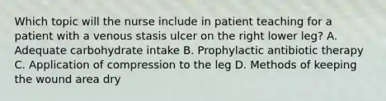 Which topic will the nurse include in patient teaching for a patient with a venous stasis ulcer on the right lower leg? A. Adequate carbohydrate intake B. Prophylactic antibiotic therapy C. Application of compression to the leg D. Methods of keeping the wound area dry