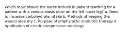 Which topic should the nurse include in patient teaching for a patient with a venous stasis ulcer on the left lower leg? a. Need to increase carbohydrate intake b. Methods of keeping the wound area dry c. Purpose of prophylactic antibiotic therapy d. Application of elastic compression stockings