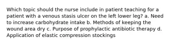 Which topic should the nurse include in patient teaching for a patient with a venous stasis ulcer on the left lower leg? a. Need to increase carbohydrate intake b. Methods of keeping the wound area dry c. Purpose of prophylactic antibiotic therapy d. Application of elastic compression stockings