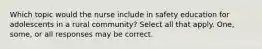 Which topic would the nurse include in safety education for adolescents in a rural community? Select all that apply. One, some, or all responses may be correct.