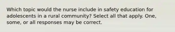 Which topic would the nurse include in safety education for adolescents in a rural community? Select all that apply. One, some, or all responses may be correct.