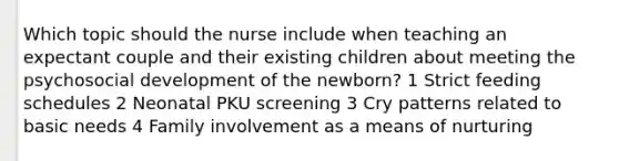 Which topic should the nurse include when teaching an expectant couple and their existing children about meeting the psychosocial development of the newborn? 1 Strict feeding schedules 2 Neonatal PKU screening 3 Cry patterns related to basic needs 4 Family involvement as a means of nurturing