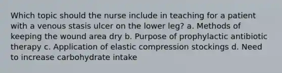 Which topic should the nurse include in teaching for a patient with a venous stasis ulcer on the lower leg? a. Methods of keeping the wound area dry b. Purpose of prophylactic antibiotic therapy c. Application of elastic compression stockings d. Need to increase carbohydrate intake