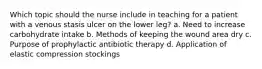 Which topic should the nurse include in teaching for a patient with a venous stasis ulcer on the lower leg? a. Need to increase carbohydrate intake b. Methods of keeping the wound area dry c. Purpose of prophylactic antibiotic therapy d. Application of elastic compression stockings