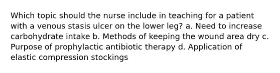 Which topic should the nurse include in teaching for a patient with a venous stasis ulcer on the lower leg? a. Need to increase carbohydrate intake b. Methods of keeping the wound area dry c. Purpose of prophylactic antibiotic therapy d. Application of elastic compression stockings