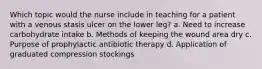 Which topic would the nurse include in teaching for a patient with a venous stasis ulcer on the lower leg? a. Need to increase carbohydrate intake b. Methods of keeping the wound area dry c. Purpose of prophylactic antibiotic therapy d. Application of graduated compression stockings