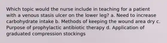 Which topic would the nurse include in teaching for a patient with a venous stasis ulcer on the lower leg? a. Need to increase carbohydrate intake b. Methods of keeping the wound area dry c. Purpose of prophylactic antibiotic therapy d. Application of graduated compression stockings