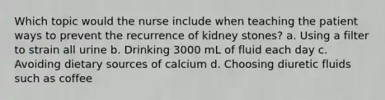 Which topic would the nurse include when teaching the patient ways to prevent the recurrence of kidney stones? a. Using a filter to strain all urine b. Drinking 3000 mL of fluid each day c. Avoiding dietary sources of calcium d. Choosing diuretic fluids such as coffee