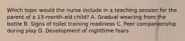 Which topic would the nurse include in a teaching session for the parent of a 13-month-old child? A. Gradual weaning from the bottle B. Signs of toilet training readiness C. Peer companionship during play D. Development of nighttime fears