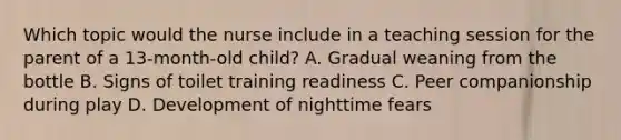 Which topic would the nurse include in a teaching session for the parent of a 13-month-old child? A. Gradual weaning from the bottle B. Signs of toilet training readiness C. Peer companionship during play D. Development of nighttime fears