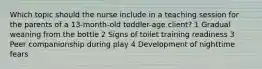 Which topic should the nurse include in a teaching session for the parents of a 13-month-old toddler-age client? 1 Gradual weaning from the bottle 2 Signs of toilet training readiness 3 Peer companionship during play 4 Development of nighttime fears