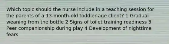 Which topic should the nurse include in a teaching session for the parents of a 13-month-old toddler-age client? 1 Gradual weaning from the bottle 2 Signs of toilet training readiness 3 Peer companionship during play 4 Development of nighttime fears