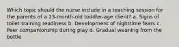 Which topic should the nurse include in a teaching session for the parents of a 13-month-old toddler-age client? a. Signs of toilet training readiness b. Development of nighttime fears c. Peer companionship during play d. Gradual weaning from the bottle