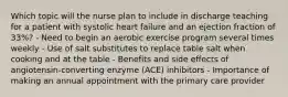 Which topic will the nurse plan to include in discharge teaching for a patient with systolic heart failure and an ejection fraction of 33%? - Need to begin an aerobic exercise program several times weekly - Use of salt substitutes to replace table salt when cooking and at the table - Benefits and side effects of angiotensin-converting enzyme (ACE) inhibitors - Importance of making an annual appointment with the primary care provider