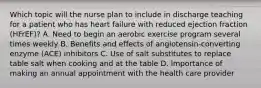 Which topic will the nurse plan to include in discharge teaching for a patient who has heart failure with reduced ejection fraction (HFrEF)? A. Need to begin an aerobic exercise program several times weekly B. Benefits and effects of angiotensin-converting enzyme (ACE) inhibitors C. Use of salt substitutes to replace table salt when cooking and at the table D. Importance of making an annual appointment with the health care provider