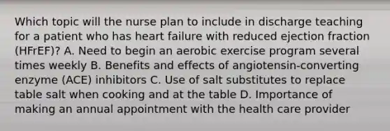 Which topic will the nurse plan to include in discharge teaching for a patient who has heart failure with reduced ejection fraction (HFrEF)? A. Need to begin an aerobic exercise program several times weekly B. Benefits and effects of angiotensin-converting enzyme (ACE) inhibitors C. Use of salt substitutes to replace table salt when cooking and at the table D. Importance of making an annual appointment with the health care provider