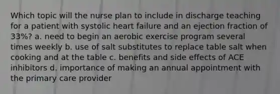 Which topic will the nurse plan to include in discharge teaching for a patient with systolic heart failure and an ejection fraction of 33%? a. need to begin an aerobic exercise program several times weekly b. use of salt substitutes to replace table salt when cooking and at the table c. benefits and side effects of ACE inhibitors d. importance of making an annual appointment with the primary care provider