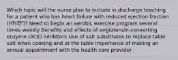 Which topic will the nurse plan to include in discharge teaching for a patient who has heart failure with reduced ejection fraction (HFrEF)? Need to begin an aerobic exercise program several times weekly Benefits and effects of angiotensin-converting enzyme (ACE) inhibitors Use of salt substitutes to replace table salt when cooking and at the table Importance of making an annual appointment with the health care provider