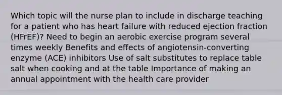 Which topic will the nurse plan to include in discharge teaching for a patient who has heart failure with reduced ejection fraction (HFrEF)? Need to begin an aerobic exercise program several times weekly Benefits and effects of angiotensin-converting enzyme (ACE) inhibitors Use of salt substitutes to replace table salt when cooking and at the table Importance of making an annual appointment with the health care provider