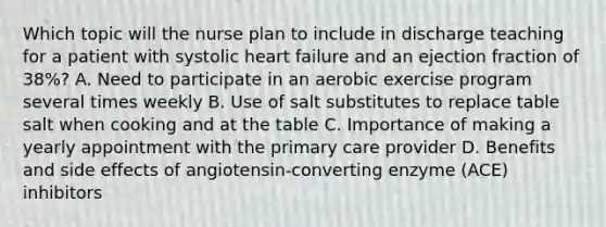 Which topic will the nurse plan to include in discharge teaching for a patient with systolic heart failure and an ejection fraction of 38%? A. Need to participate in an aerobic exercise program several times weekly B. Use of salt substitutes to replace table salt when cooking and at the table C. Importance of making a yearly appointment with the primary care provider D. Benefits and side effects of angiotensin-converting enzyme (ACE) inhibitors