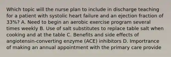 Which topic will the nurse plan to include in discharge teaching for a patient with systolic heart failure and an ejection fraction of 33%? A. Need to begin an aerobic exercise program several times weekly B. Use of salt substitutes to replace table salt when cooking and at the table C. Benefits and side effects of angiotensin-converting enzyme (ACE) inhibitors D. Importrance of making an annual appointment with the primary care provide