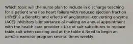 Which topic will the nurse plan to include in discharge teaching for a patient who has heart failure with reduced ejection fraction (HFrEF)? a.Benefits and effects of angiotensin-converting enzyme (ACE) inhibitors b.Importance of making an annual appointment with the health care provider c.Use of salt substitutes to replace table salt when cooking and at the table d.Need to begin an aerobic exercise program several times weekly