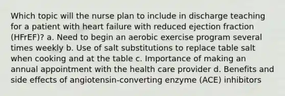 Which topic will the nurse plan to include in discharge teaching for a patient with heart failure with reduced ejection fraction (HFrEF)? a. Need to begin an aerobic exercise program several times weekly b. Use of salt substitutions to replace table salt when cooking and at the table c. Importance of making an annual appointment with the health care provider d. Benefits and side effects of angiotensin-converting enzyme (ACE) inhibitors