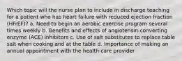 Which topic will the nurse plan to include in discharge teaching for a patient who has heart failure with reduced ejection fraction (HFrEF)? a. Need to begin an aerobic exercise program several times weekly b. Benefits and effects of angiotensin-converting enzyme (ACE) inhibitors c. Use of salt substitutes to replace table salt when cooking and at the table d. Importance of making an annual appointment with the health care provider