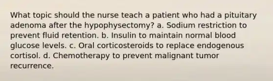 What topic should the nurse teach a patient who had a pituitary adenoma after the hypophysectomy? a. Sodium restriction to prevent fluid retention. b. Insulin to maintain normal blood glucose levels. c. Oral corticosteroids to replace endogenous cortisol. d. Chemotherapy to prevent malignant tumor recurrence.