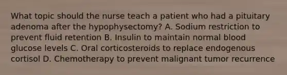 What topic should the nurse teach a patient who had a pituitary adenoma after the hypophysectomy? A. Sodium restriction to prevent fluid retention B. Insulin to maintain normal blood glucose levels C. Oral corticosteroids to replace endogenous cortisol D. Chemotherapy to prevent malignant tumor recurrence