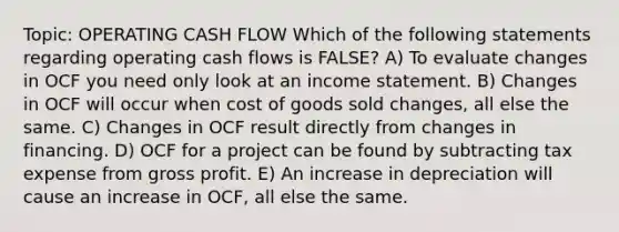 Topic: OPERATING CASH FLOW Which of the following statements regarding operating cash flows is FALSE? A) To evaluate changes in OCF you need only look at an income statement. B) Changes in OCF will occur when cost of goods sold changes, all else the same. C) Changes in OCF result directly from changes in financing. D) OCF for a project can be found by subtracting tax expense from gross profit. E) An increase in depreciation will cause an increase in OCF, all else the same.