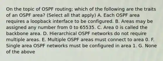 On the topic of OSPF routing; which of the following are the traits of an OSPF area? (Select all that apply) A. Each OSPF area requires a loopback interface to be configured. B. Areas may be assigned any number from 0 to 65535. C. Area 0 is called the backbone area. D. Hierarchical OSPF networks do not require multiple areas. E. Multiple OSPF areas must connect to area 0. F. Single area OSPF networks must be configured in area 1. G. None of the above