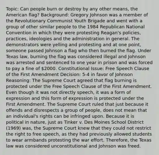 Topic: Can people burn or destroy by any other means, the American flag? Background: Gregory Johnson was a member of the Revolutionary Communist Youth Brigade and went with a group of other similar people to the 1984 Republican National Convention in which they were protesting Reagan's policies, practices, ideologies and the administration in general. The demonstrators were yelling and protesting and at one point, someone passed Johnson a flag who then burned the flag. Under Texas law, burning the flag was considered illegal and Johnson was arrested and sentenced to one year in prison and was forced to pay a fine of 2000. Constitutional Issue: Free Speech Clause of the First Amendment Decision: 5-4 in favor of Johnson Reasoning: The Supreme Court agreed that flag burning is protected under the Free Speech Clause of the First Amendment. Even though it was not directly speech, it was a form of expression and this form of expression is protected under the First Amendment. The Supreme Court ruled that just because it offends and disrespects a group of people, does not mean that an individual's rights can be infringed upon. Because it is political in nature, just as Tinker v. Des Moines School District (1969) was, the Supreme Court knew that they could not restrict the right to free speech, as they had previously allowed students to wear armbands protesting the war effort. Therefore, the Texas law was considered unconstitutional and Johnson was freed.