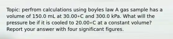 Topic: perfrom calculations using boyles law A gas sample has a volume of 150.0 mL at 30.00∘C and 300.0 kPa. What will the pressure be if it is cooled to 20.00∘C at a constant volume? Report your answer with four significant figures.