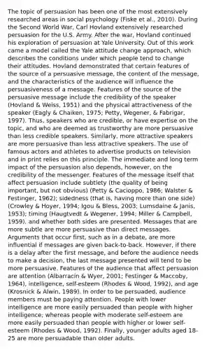 The topic of persuasion has been one of the most extensively researched areas in social psychology (Fiske et al., 2010). During the Second World War, Carl Hovland extensively researched persuasion for the U.S. Army. After the war, Hovland continued his exploration of persuasion at Yale University. Out of this work came a model called the Yale attitude change approach, which describes the conditions under which people tend to change their attitudes. Hovland demonstrated that certain features of the source of a persuasive message, the content of the message, and the characteristics of the audience will influence the persuasiveness of a message. Features of the source of the persuasive message include the credibility of the speaker (Hovland & Weiss, 1951) and the physical attractiveness of the speaker (Eagly & Chaiken, 1975; Petty, Wegener, & Fabrigar, 1997). Thus, speakers who are credible, or have expertise on the topic, and who are deemed as trustworthy are more persuasive than less credible speakers. Similarly, more attractive speakers are more persuasive than less attractive speakers. The use of famous actors and athletes to advertise products on television and in print relies on this principle. The immediate and long term impact of the persuasion also depends, however, on the credibility of the messenger. Features of the message itself that affect persuasion include subtlety (the quality of being important, but not obvious) (Petty & Cacioppo, 1986; Walster & Festinger, 1962); sidedness (that is, having more than one side) (Crowley & Hoyer, 1994; Igou & Bless, 2003; Lumsdaine & Janis, 1953); timing (Haugtvedt & Wegener, 1994; Miller & Campbell, 1959), and whether both sides are presented. Messages that are more subtle are more persuasive than direct messages. Arguments that occur first, such as in a debate, are more influential if messages are given back-to-back. However, if there is a delay after the first message, and before the audience needs to make a decision, the last message presented will tend to be more persuasive. Features of the audience that affect persuasion are attention (Albarracín & Wyer, 2001; Festinger & Maccoby, 1964), intelligence, self-esteem (Rhodes & Wood, 1992), and age (Krosnick & Alwin, 1989). In order to be persuaded, audience members must be paying attention. People with lower intelligence are more easily persuaded than people with higher intelligence; whereas people with moderate self-esteem are more easily persuaded than people with higher or lower self-esteem (Rhodes & Wood, 1992). Finally, younger adults aged 18-25 are more persuadable than older adults.