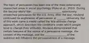 The topic of persuasion has been one of the most extensively researched areas in social psychology (Fiske et al., 2010). During the Second World War, _______________________ extensively researched persuasion for the U.S. Army. After the war, Hovland continued his exploration of persuasion at _______ University. Out of this work came a model called the Yale attitude change approach, which describes the conditions under which people tend to change their attitudes. Hovland demonstrated that certain features of the source of a persuasive message, the content of the message, and the _________________ of the audience will influence the persuasiveness of a message.