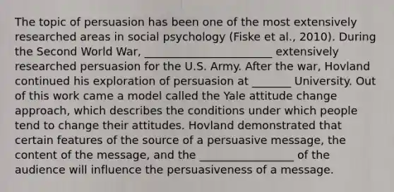 The topic of persuasion has been one of the most extensively researched areas in social psychology (Fiske et al., 2010). During the Second World War, _______________________ extensively researched persuasion for the U.S. Army. After the war, Hovland continued his exploration of persuasion at _______ University. Out of this work came a model called the Yale attitude change approach, which describes the conditions under which people tend to change their attitudes. Hovland demonstrated that certain features of the source of a persuasive message, the content of the message, and the _________________ of the audience will influence the persuasiveness of a message.