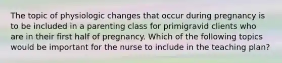 The topic of physiologic changes that occur during pregnancy is to be included in a parenting class for primigravid clients who are in their first half of pregnancy. Which of the following topics would be important for the nurse to include in the teaching plan?