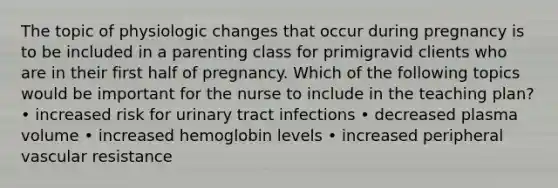 The topic of physiologic changes that occur during pregnancy is to be included in a parenting class for primigravid clients who are in their first half of pregnancy. Which of the following topics would be important for the nurse to include in the teaching plan? • increased risk for urinary tract infections • decreased plasma volume • increased hemoglobin levels • increased peripheral vascular resistance