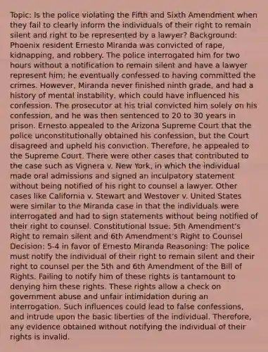 Topic: Is the police violating the Fifth and Sixth Amendment when they fail to clearly inform the individuals of their right to remain silent and right to be represented by a lawyer? Background: Phoenix resident Ernesto Miranda was convicted of rape, kidnapping, and robbery. The police interrogated him for two hours without a notification to remain silent and have a lawyer represent him; he eventually confessed to having committed the crimes. However, Miranda never finished ninth grade, and had a history of mental instability, which could have influenced his confession. The prosecutor at his trial convicted him solely on his confession, and he was then sentenced to 20 to 30 years in prison. Ernesto appealed to the Arizona Supreme Court that the police unconstitutionally obtained his confession, but the Court disagreed and upheld his conviction. Therefore, he appealed to the Supreme Court. There were other cases that contributed to the case such as Vignera v. New York, in which the individual made oral admissions and signed an inculpatory statement without being notified of his right to counsel a lawyer. Other cases like California v. Stewart and Westover v. United States were similar to the Miranda case in that the individuals were interrogated and had to sign statements without being notified of their right to counsel. Constitutional Issue: 5th Amendment's Right to remain silent and 6th Amendment's Right to Counsel Decision: 5-4 in favor of Ernesto Miranda Reasoning: The police must notify the individual of their right to remain silent and their right to counsel per the 5th and 6th Amendment of the Bill of Rights. Failing to notify him of these rights is tantamount to denying him these rights. These rights allow a check on government abuse and unfair intimidation during an interrogation. Such influences could lead to false confessions, and intrude upon the basic liberties of the individual. Therefore, any evidence obtained without notifying the individual of their rights is invalid.