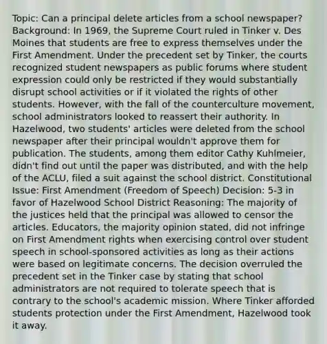 Topic: Can a principal delete articles from a school newspaper? Background: In 1969, the Supreme Court ruled in Tinker v. Des Moines that students are free to express themselves under the First Amendment. Under the precedent set by Tinker, the courts recognized student newspapers as public forums where student expression could only be restricted if they would substantially disrupt school activities or if it violated the rights of other students. However, with the fall of the counterculture movement, school administrators looked to reassert their authority. In Hazelwood, two students' articles were deleted from the school newspaper after their principal wouldn't approve them for publication. The students, among them editor Cathy Kuhlmeier, didn't find out until the paper was distributed, and with the help of the ACLU, filed a suit against the school district. Constitutional Issue: First Amendment (Freedom of Speech) Decision: 5-3 in favor of Hazelwood School District Reasoning: The majority of the justices held that the principal was allowed to censor the articles. Educators, the majority opinion stated, did not infringe on First Amendment rights when exercising control over student speech in school-sponsored activities as long as their actions were based on legitimate concerns. The decision overruled the precedent set in the Tinker case by stating that school administrators are not required to tolerate speech that is contrary to the school's academic mission. Where Tinker afforded students protection under the First Amendment, Hazelwood took it away.